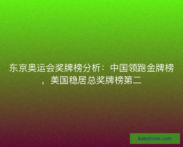 东京奥运会奖牌榜分析：中国领跑金牌榜，美国稳居总奖牌榜第二