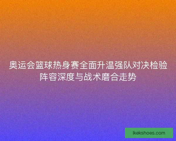 奥运会篮球热身赛全面升温强队对决检验阵容深度与战术磨合走势