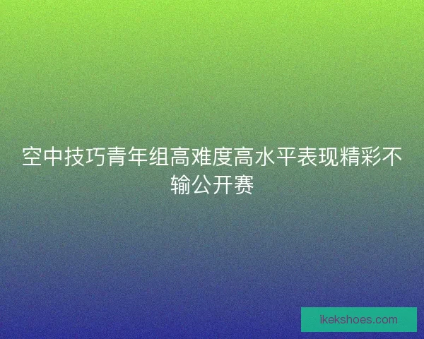 空中技巧青年组高难度高水平表现精彩不输公开赛