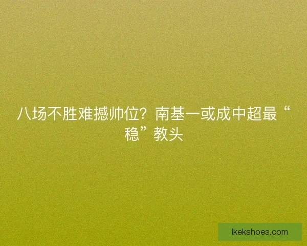 八场不胜难撼帅位？南基一或成中超最 “稳” 教头